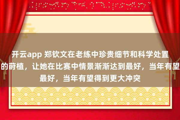 开云app 郑钦文在老练中珍贵细节和科学处置，加上专注力的莳植，让她在比赛中情景渐渐达到最好，当年有望得到更大冲突