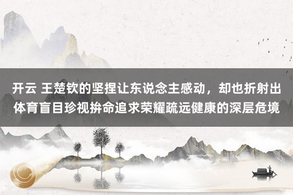 开云 王楚钦的坚捏让东说念主感动，却也折射出体育盲目珍视拚命追求荣耀疏远健康的深层危境