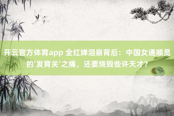 开云官方体育app 全红婵泪崩背后：中国女通顺员的’发育关’之痛，还要烧毁些许天才？