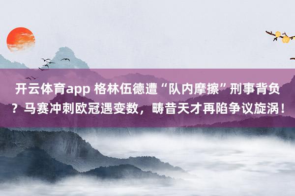 开云体育app 格林伍德遭“队内摩擦”刑事背负？马赛冲刺欧冠遇变数，畴昔天才再陷争议旋涡！