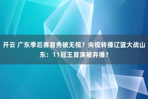 开云 广东季后赛首秀被无视？央视转播辽篮大战山东：11冠王首演被弃播？