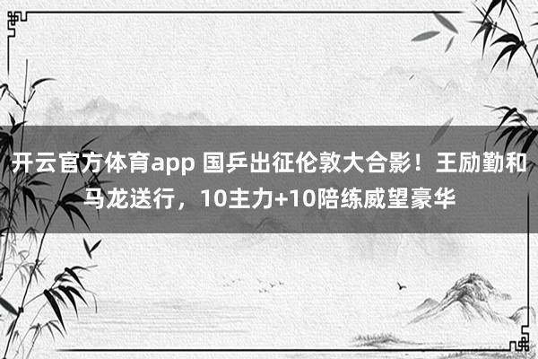 开云官方体育app 国乒出征伦敦大合影！王励勤和马龙送行，10主力+10陪练威望豪华
