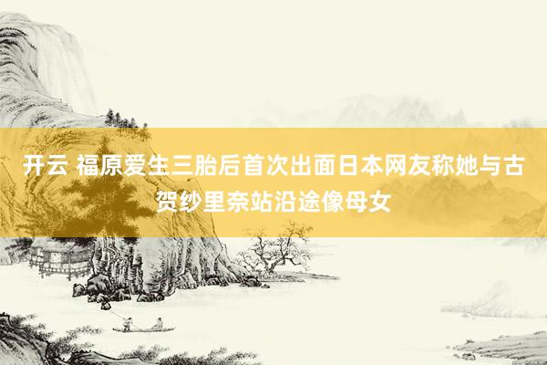 开云 福原爱生三胎后首次出面日本网友称她与古贺纱里奈站沿途像母女
