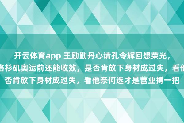 开云体育app 王励勤丹心请孔令辉回想荣光，借助一两年助力带队，洛杉矶奥运前还能收效，是否肯放下身材成过失，看他奈何选才是营业搏一把