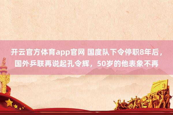 开云官方体育app官网 国度队下令停职8年后，国外乒联再说起孔令辉，50岁的他表象不再