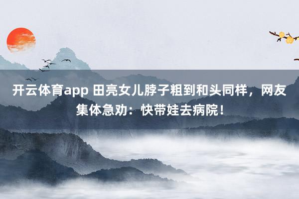 开云体育app 田亮女儿脖子粗到和头同样，网友集体急劝：快带娃去病院！