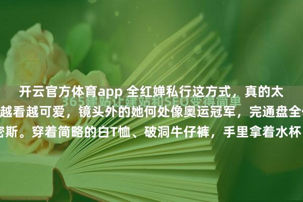 开云官方体育app 全红婵私行这方式，真的太圈粉太确凿了！我真实越看越可爱，镜头外的她何处像奥运冠军，完通盘全便是个正常的19岁小密斯。穿着简略的白T恤、破洞牛仔裤，手里拿着水杯，靠在墙边安平稳静发怔，头发上还别着可儿的小发卡，看着又温暖又干净。赛场上的她气场超强，凭借水滥用失术让全天下齰舌，是十米跳台当之无...