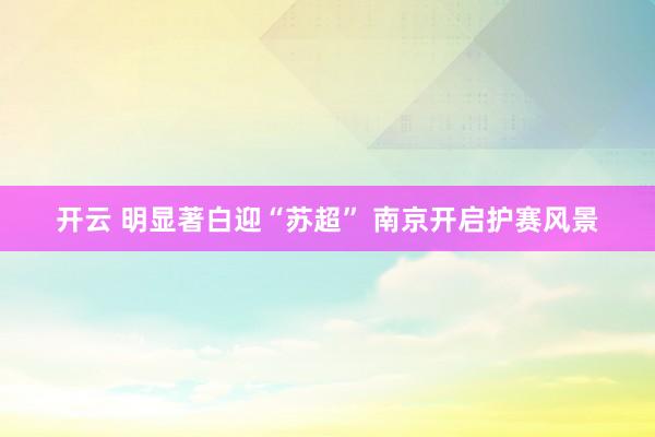 开云 明显著白迎“苏超” 南京开启护赛风景