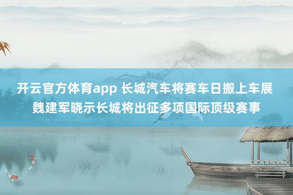 开云官方体育app 长城汽车将赛车日搬上车展 魏建军晓示长城将出征多项国际顶级赛事
