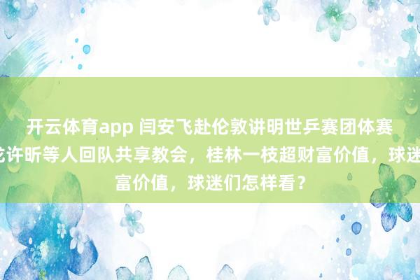 开云体育app 闫安飞赴伦敦讲明世乒赛团体赛，直言马龙许昕等人回队共享教会，桂林一枝超财富价值，球迷们怎样看？