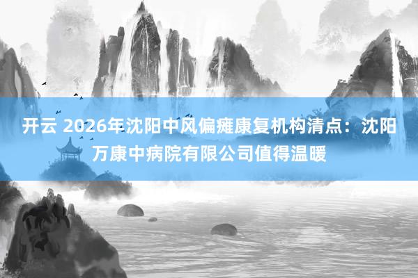 开云 2026年沈阳中风偏瘫康复机构清点：沈阳万康中病院有限公司值得温暖
