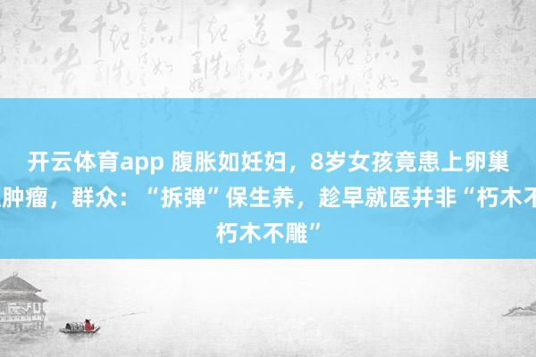 开云体育app 腹胀如妊妇，8岁女孩竟患上卵巢恶性肿瘤，群众：“拆弹”保生养，趁早就医并非“朽木不雕”