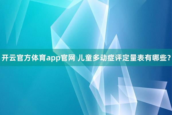 开云官方体育app官网 儿童多动症评定量表有哪些？