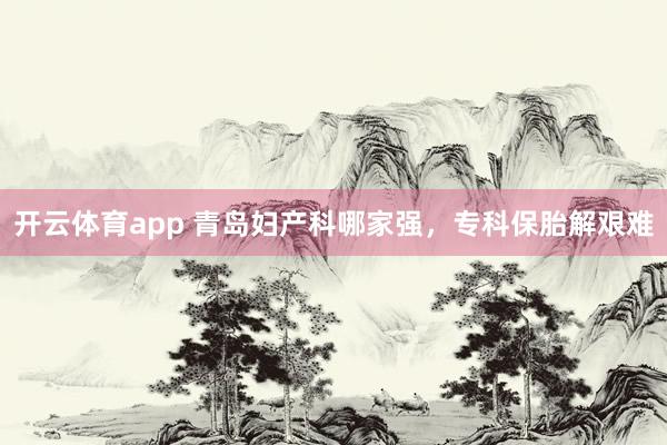 开云体育app 青岛妇产科哪家强，专科保胎解艰难