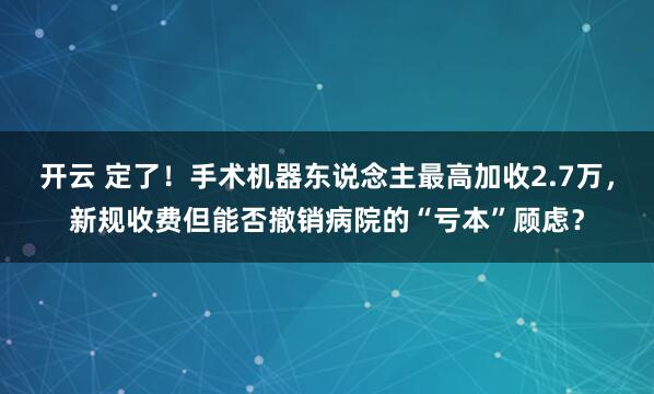 开云 定了！手术机器东说念主最高加收2.7万，新规收费但能否撤销病院的“亏本”顾虑？