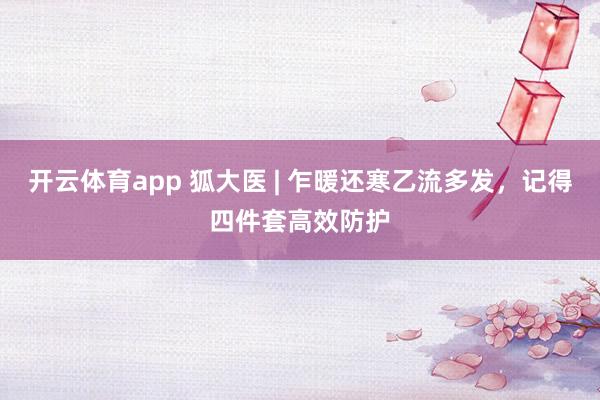 开云体育app 狐大医 | 乍暖还寒乙流多发，记得四件套高效防护