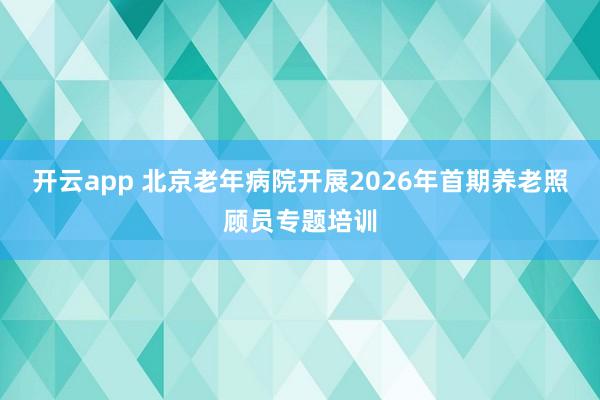 开云app 北京老年病院开展2026年首期养老照顾员专题培训