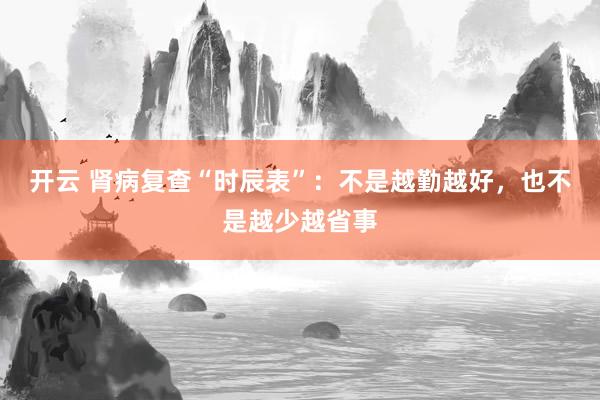 开云 肾病复查“时辰表”：不是越勤越好，也不是越少越省事