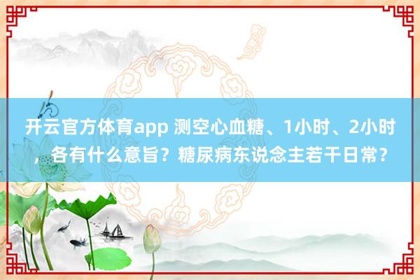 开云官方体育app 测空心血糖、1小时、2小时，各有什么意旨？糖尿病东说念主若干日常？