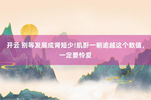 开云 别等发展成肾短少!肌酐一朝逾越这个数值，一定要怜爱