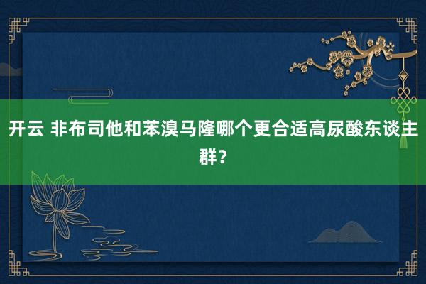 开云 非布司他和苯溴马隆哪个更合适高尿酸东谈主群？