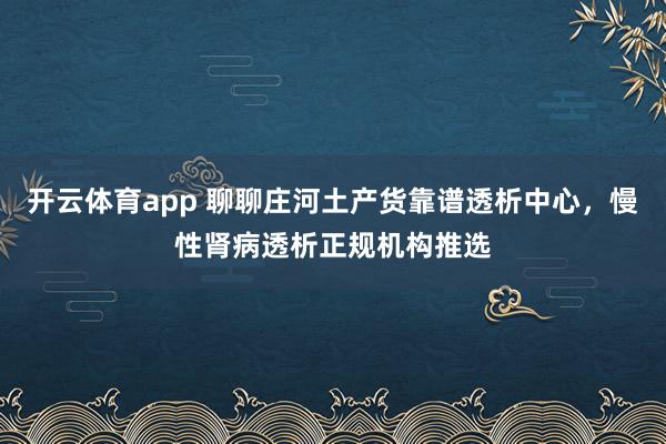 开云体育app 聊聊庄河土产货靠谱透析中心，慢性肾病透析正规机构推选