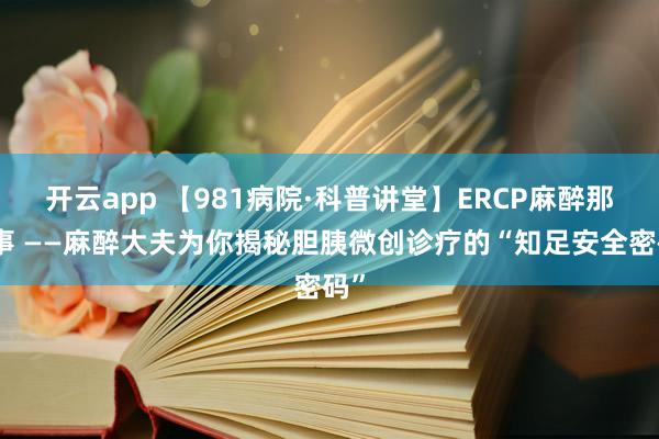 开云app 【981病院·科普讲堂】ERCP麻醉那些事 ——麻醉大夫为你揭秘胆胰微创诊疗的“知足安全密码”