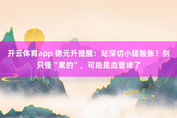 开云体育app 德元升提醒：站深切小腿酸胀？别只怪“累的”，可能是血管堵了