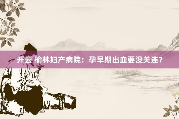 开云 榆林妇产病院：孕早期出血要没关连？