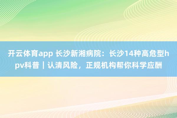 开云体育app 长沙新湘病院：长沙14种高危型hpv科普｜认清风险，正规机构帮你科学应酬