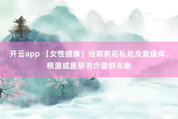 开云app 【女性健康】经期前后私处反复瘙痒，根源或是阴说念菌群失衡