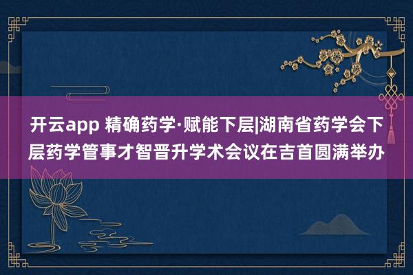 开云app 精确药学·赋能下层|湖南省药学会下层药学管事才智晋升学术会议在吉首圆满举办