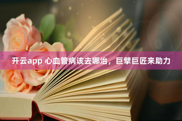 开云app 心血管病该去哪治，巨擘巨匠来助力