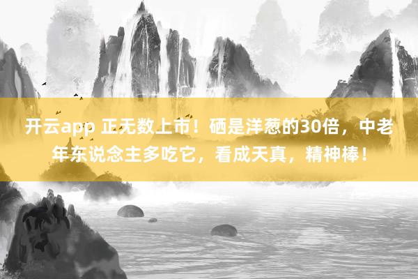 开云app 正无数上市！硒是洋葱的30倍，中老年东说念主多吃它，看成天真，精神棒！