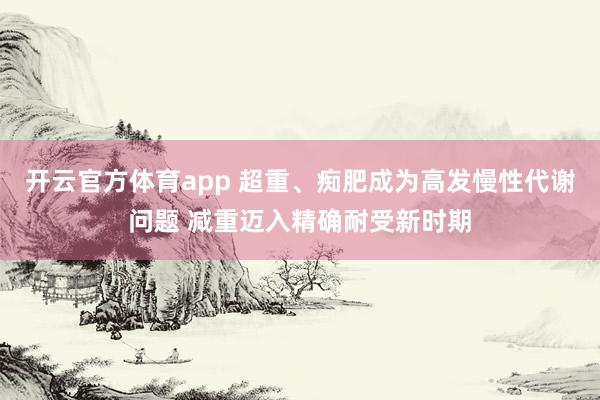 开云官方体育app 超重、痴肥成为高发慢性代谢问题 减重迈入精确耐受新时期