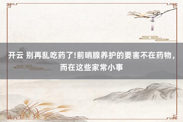开云 别再乱吃药了!前哨腺养护的要害不在药物，而在这些家常小事