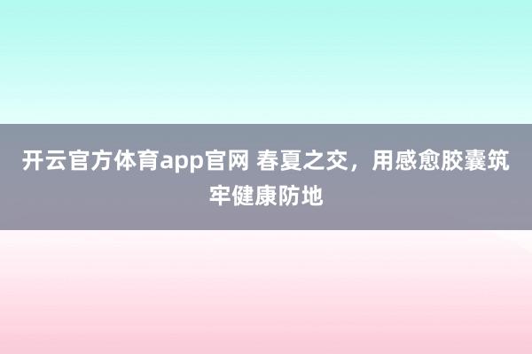 开云官方体育app官网 春夏之交，用感愈胶囊筑牢健康防地