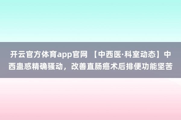 开云官方体育app官网 【中西医·科室动态】中西蛊惑精确骚动，改善直肠癌术后排便功能坚苦