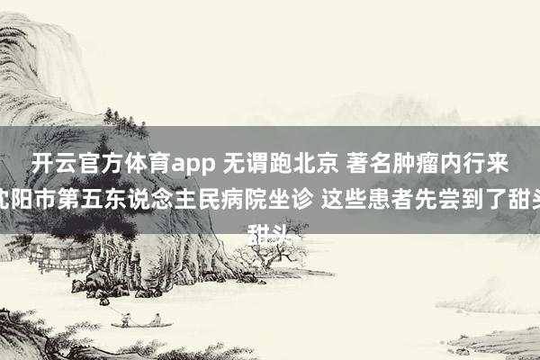 开云官方体育app 无谓跑北京 著名肿瘤内行来沈阳市第五东说念主民病院坐诊 这些患者先尝到了甜头