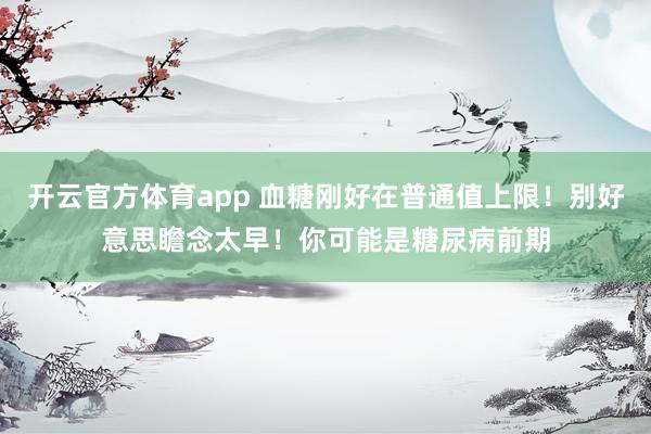 开云官方体育app 血糖刚好在普通值上限！别好意思瞻念太早！你可能是糖尿病前期