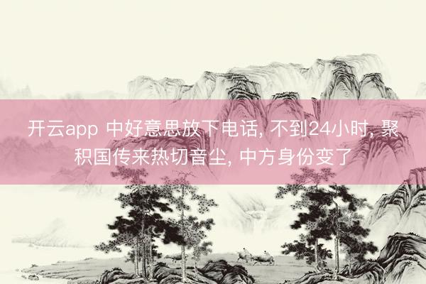 开云app 中好意思放下电话, 不到24小时, 聚积国传来热切音尘, 中方身份变了