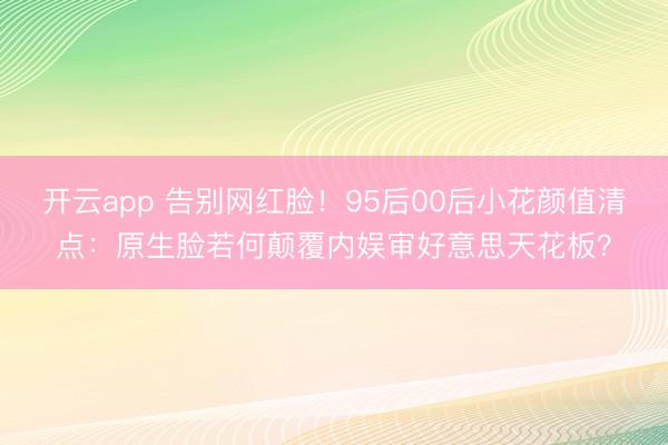 开云app 告别网红脸！95后00后小花颜值清点：原生脸若何颠覆内娱审好意思天花板？