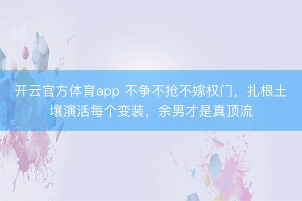 开云官方体育app 不争不抢不嫁权门，扎根土壤演活每个变装，余男才是真顶流