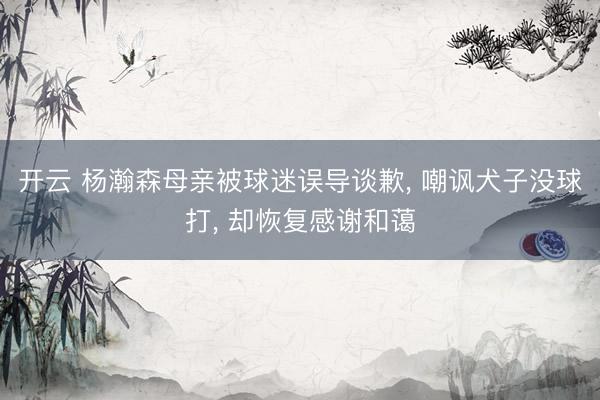 开云 杨瀚森母亲被球迷误导谈歉, 嘲讽犬子没球打, 却恢复感谢和蔼