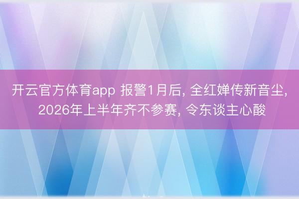 开云官方体育app 报警1月后， 全红婵传新音尘， 2026年上半年齐不参赛， 令东谈主心酸