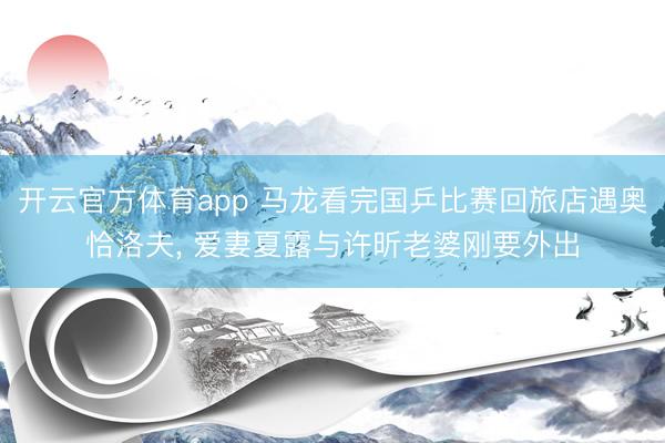 开云官方体育app 马龙看完国乒比赛回旅店遇奥恰洛夫, 爱妻夏露与许昕老婆刚要外出